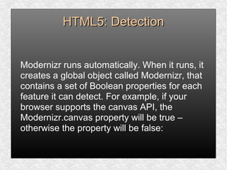 HTML5: DetectionHTML5: Detection
Modernizr runs automatically. When it runs, it
creates a global object called Modernizr, that
contains a set of Boolean properties for each
feature it can detect. For example, if your
browser supports the canvas API, the
Modernizr.canvas property will be true –
otherwise the property will be false:
 