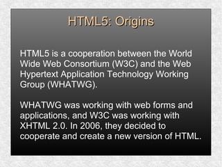 HTML5: OriginsHTML5: Origins
HTML5 is a cooperation between the World
Wide Web Consortium (W3C) and the Web
Hypertext Application Technology Working
Group (WHATWG).
WHATWG was working with web forms and
applications, and W3C was working with
XHTML 2.0. In 2006, they decided to
cooperate and create a new version of HTML.
 