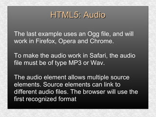 HTML5: AudioHTML5: Audio
The last example uses an Ogg file, and will
work in Firefox, Opera and Chrome.
To make the audio work in Safari, the audio
file must be of type MP3 or Wav.
The audio element allows multiple source
elements. Source elements can link to
different audio files. The browser will use the
first recognized format
 