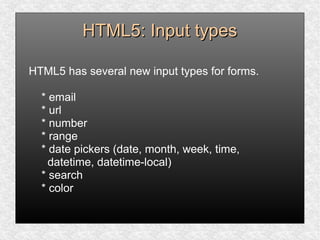 HTML5: Input typesHTML5: Input types
HTML5 has several new input types for forms.
* email
* url
* number
* range
* date pickers (date, month, week, time,
datetime, datetime-local)
* search
* color
 