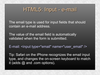 HTML5: Input - e-mailHTML5: Input - e-mail
The email type is used for input fields that should
contain an e-mail address.
The value of the email field is automatically
validated when the form is submitted.
E-mail: <input type="email" name="user_email" />
Tip: Safari on the iPhone recognizes the email input
type, and changes the on-screen keyboard to match
it (adds @ and .com options).
 