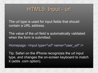 HTML5: Input - urlHTML5: Input - url
The url type is used for input fields that should
contain a URL address.
The value of the url field is automatically validated
when the form is submitted.
Homepage: <input type="url" name="user_url" />
Tip: Safari on the iPhone recognizes the url input
type, and changes the on-screen keyboard to match
it (adds .com option).
 