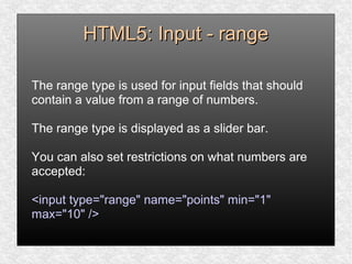 HTML5: Input - rangeHTML5: Input - range
The range type is used for input fields that should
contain a value from a range of numbers.
The range type is displayed as a slider bar.
You can also set restrictions on what numbers are
accepted:
<input type="range" name="points" min="1"
max="10" />
 