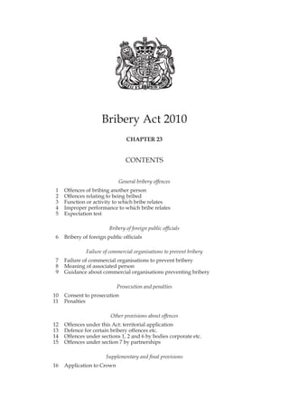 Bribery Act 2010
                                 CHAPTER 23


                                 CONTENTS


                             General bribery offences
1    Offences of bribing another person
2    Offences relating to being bribed
3    Function or activity to which bribe relates
4    Improper performance to which bribe relates
5    Expectation test

                         Bribery of foreign public officials
6    Bribery of foreign public officials

              Failure of commercial organisations to prevent bribery
7    Failure of commercial organisations to prevent bribery
8    Meaning of associated person
9    Guidance about commercial organisations preventing bribery

                            Prosecution and penalties
10   Consent to prosecution
11   Penalties

                         Other provisions about offences
12   Offences under this Act: territorial application
13   Defence for certain bribery offences etc.
14   Offences under sections 1, 2 and 6 by bodies corporate etc.
15   Offences under section 7 by partnerships

                       Supplementary and final provisions
16   Application to Crown
 