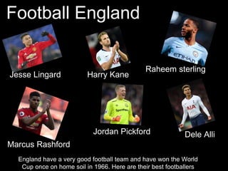 Football England
England have a very good football team and have won the World
Cup once on home soil in 1966. Here are their best footballers
Raheem sterling
Jesse Lingard Harry Kane
Marcus Rashford
Dele AlliJordan Pickford
 