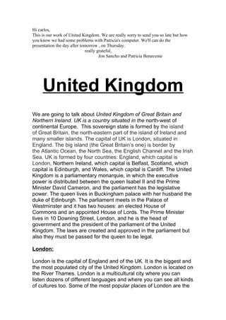 Hi carlos,
This is our work of United Kingdom. We are really sorry to send you so late but how
you know we had some problems with Patricia's computer. We'll can do the
presentation the day after tomorrow , on Thursday.
                             really grateful,
                                     Jon Sancho and Patricia Benavente




     United Kingdom
We are going to talk about United Kingdom of Great Britain and
Northern Ireland. UK is a country situated in the north-west of
continental Europe. This sovereign state is formed by the island
of Great Britain, the north-eastern part of the island of Ireland and
many smaller islands. The capital of UK is London, situated in
England. The big island (the Great Britain’s one) is border by
the Atlantic Ocean, the North Sea, the English Channel and the Irish
Sea. UK is formed by four countries: England, which capital is
London, Northern Ireland, which capital is Belfast, Scotland, which
capital is Edinburgh, and Wales, which capital is Cardiff. The United
Kingdom is a parliamentary monarquie, in which the executive
power is distributed between the queen Isabel II and the Prime
Minister David Cameron, and the parliament has the legislative
power. The queen lives in Buckingham palace with her husband the
duke of Edinburgh. The parliament meets in the Palace of
Westminster and it has two houses: an elected House of
Commons and an appointed House of Lords. The Prime Minister
lives in 10 Downing Street, London, and he is the head of
government and the president of the parliament of the United
Kingdom. The laws are created and approved in the parliament but
also they must be passed for the queen to be legal.

London:

London is the capital of England and of the UK. It is the biggest and
the most populated city of the United Kingdom. London is located on
the River Thames. London is a multicultural city where you can
listen dozens of different languages and where you can see all kinds
of cultures too. Some of the most popular places of London are the
 
