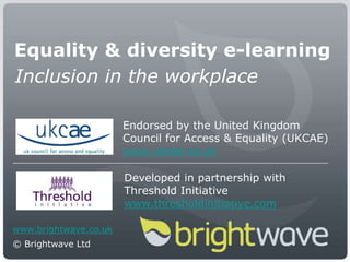 Equality & diversity e-learning Inclusion in the workplace Endorsed by the United Kingdom Council for Access & Equality (UKCAE) www.ukcae.co.uk Developed in partnership with Threshold Initiative www.thresholdinitiative.com www.brightwave.co.uk © Brightwave Ltd 