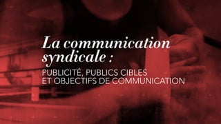 La communication
syndicale :
PUBLICITÉ, PUBLICS CIBLES  
ET OBJECTIFS DE COMMUNICATION
 