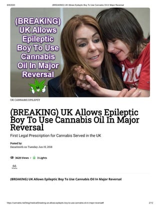 6/8/2020 (BREAKING) UK Allows Epileptic Boy To Use Cannabis Oil In Major Reversal
https://cannabis.net/blog/medical/breaking-uk-allows-epileptic-boy-to-use-cannabis-oil-in-major-reversal# 2/12
UK CANNABIS EPILEPSY
(BREAKING) UK Allows Epileptic
Boy To Use Cannabis Oil In Major
Reversal
First Legal Prescription for Cannabis Served in the UK
Posted by:
DanaSmith on Tuesday Jun 19, 2018
  3628 Views  /     3 Lights
66
Shares
(BREAKING) UK Allows Epileptic Boy To Use Cannabis Oil In Major Reversal
 