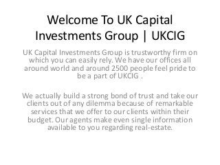 Welcome To UK Capital
Investments Group | UKCIG
UK Capital Investments Group is trustworthy firm on
which you can easily rely. We have our offices all
around world and around 2500 people feel pride to
be a part of UKCIG .
We actually build a strong bond of trust and take our
clients out of any dilemma because of remarkable
services that we offer to our clients within their
budget. Our agents make even single information
available to you regarding real-estate.
 