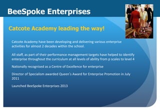 BeeSpoke Enterprises
Catcote Academy leading the way!
Catcote Academy have been developing and delivering various enterprise
activities for almost 2 decades within the school.
All staff, as part of their performance management targets have helped to identify
enterprise throughout the curriculum at all levels of ability from p scales to level 4
Nationally recognised as a Centre of Excellence for enterprise
Director of Specialism awarded Queen’s Award for Enterprise Promotion in July
2011
Launched BeeSpoke Enterprises 2013
 