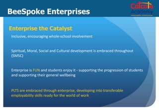 BeeSpoke Enterprises
Enterprise the Catalyst
Inclusive, encouraging whole-school involvement
Spiritual, Moral, Social and Cultural development is embraced throughout
(SMSC)
Enterprise is FUN and students enjoy it - supporting the progression of students
and supporting their general wellbeing
PLTS are embraced through enterprise, developing into transferable
employability skills ready for the world of work
 