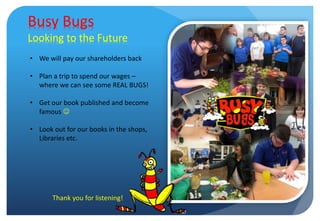 Busy Bugs
Looking to the Future
• We will pay our shareholders back
• Plan a trip to spend our wages –
where we can see some REAL BUGS!
• Get our book published and become
famous 
• Look out for our books in the shops,
Libraries etc.
Thank you for listening!
 