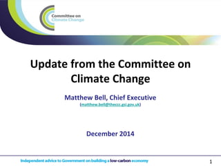 1 
Update from the Committee on Climate Change 
December 2014 
Matthew Bell, Chief Executive (matthew.bell@theccc.gsi.gov.uk)  