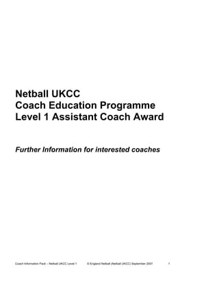 Netball UKCC
Coach Education Programme
Level 1 Assistant Coach Award


Further Information for interested coaches




Coach Information Pack – Netball UKCC Level 1   © England Netball (Netball UKCC) September 2007   1
 