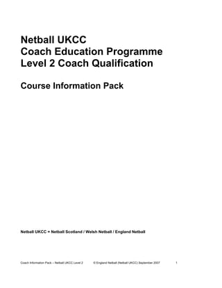 Netball UKCC
Coach Education Programme
Level 2 Coach Qualification

Course Information Pack




Netball UKCC = Netball Scotland / Welsh Netball / England Netball




Coach Information Pack – Netball UKCC Level 2   © England Netball (Netball UKCC) September 2007   1
 