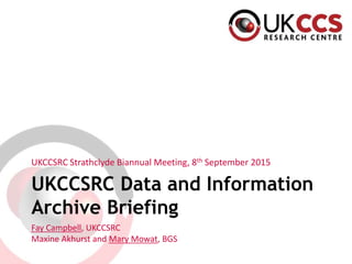 UKCCSRC Data and Information
Archive Briefing
UKCCSRC Strathclyde Biannual Meeting, 8th September 2015
Fay Campbell, UKCCSRC
Maxine Akhurst and Mary Mowat, BGS
 