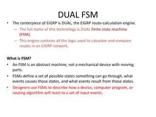 • The centerpiece of EIGRP is DUAL, the EIGRP route-calculation engine.
– The full name of this technology is DUAL finite state machine
(FSM).
– This engine contains all the logic used to calculate and compare
routes in an EIGRP network.
What is FSM?
• An FSM is an abstract machine, not a mechanical device with moving
parts.
• FSMs define a set of possible states something can go through, what
events causes those states, and what events result from those states.
• Designers use FSMs to describe how a device, computer program, or
routing algorithm will react to a set of input events.
DUAL FSM
 