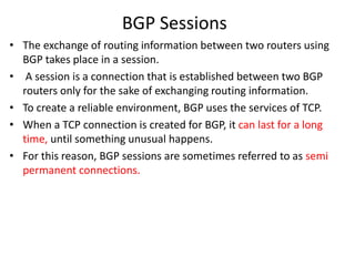 BGP Sessions
• The exchange of routing information between two routers using
BGP takes place in a session.
• A session is a connection that is established between two BGP
routers only for the sake of exchanging routing information.
• To create a reliable environment, BGP uses the services of TCP.
• When a TCP connection is created for BGP, it can last for a long
time, until something unusual happens.
• For this reason, BGP sessions are sometimes referred to as semi
permanent connections.
 