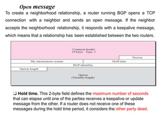 Open message
To create a neighborhood relationship, a router running BGP opens a TCP
connection with a neighbor and sends an open message. If the neighbor
accepts the neighborhood relationship, it responds with a keepalive message,
which means that a relationship has been established between the two routers.
❑ Hold time. This 2-byte field defines the maximum number of seconds
that can elapse until one of the parties receives a keepalive or update
message from the other. If a router does not receive one of these
messages during the hold time period, it considers the other party dead.
 