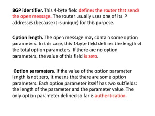 BGP identifier. This 4-byte field defines the router that sends
the open message. The router usually uses one of its IP
addresses (because it is unique) for this purpose.
Option length. The open message may contain some option
parameters. In this case, this 1-byte field defines the length of
the total option parameters. If there are no option
parameters, the value of this field is zero.
Option parameters. If the value of the option parameter
length is not zero, it means that there are some option
parameters. Each option parameter itself has two subfields:
the length of the parameter and the parameter value. The
only option parameter defined so far is authentication.
 