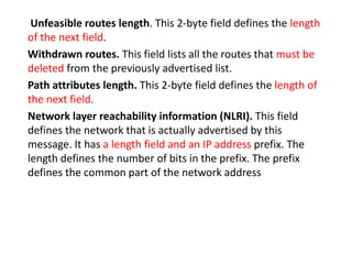 Unfeasible routes length. This 2-byte field defines the length
of the next field.
Withdrawn routes. This field lists all the routes that must be
deleted from the previously advertised list.
Path attributes length. This 2-byte field defines the length of
the next field.
Network layer reachability information (NLRI). This field
defines the network that is actually advertised by this
message. It has a length field and an IP address prefix. The
length defines the number of bits in the prefix. The prefix
defines the common part of the network address
 
