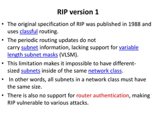 RIP version 1
• The original specification of RIP was published in 1988 and
uses classful routing.
• The periodic routing updates do not
carry subnet information, lacking support for variable
length subnet masks (VLSM).
• This limitation makes it impossible to have different-
sized subnets inside of the same network class.
• In other words, all subnets in a network class must have
the same size.
• There is also no support for router authentication, making
RIP vulnerable to various attacks.
 