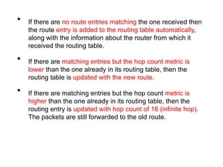 • If there are no route entries matching the one received then
the route entry is added to the routing table automatically,
along with the information about the router from which it
received the routing table.
• If there are matching entries but the hop count metric is
lower than the one already in its routing table, then the
routing table is updated with the new route.
• If there are matching entries but the hop count metric is
higher than the one already in its routing table, then the
routing entry is updated with hop count of 16 (infinite hop).
The packets are still forwarded to the old route.
 
