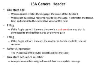 LSA General Header
• Link state age
– When a router creates the message, the value of this field is 0
– When each successive router forwards this message, it estimates the transit
time and adds it to the cumulative value of this field
• E flag
– If this flag is set to 1, it means the area is a stub area (an area that is
connected to the backbone area by only one path
• T flag
– If this flag is set to 1, it means the router can handle multiple types of
services
• Advertising router
– The IP address of the router advertising this message
• Link state sequence number
– A sequence number assigned to each link state update message
 