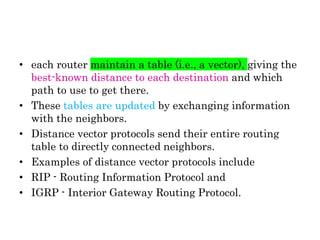 • each router maintain a table (i.e., a vector), giving the
best-known distance to each destination and which
path to use to get there.
• These tables are updated by exchanging information
with the neighbors.
• Distance vector protocols send their entire routing
table to directly connected neighbors.
• Examples of distance vector protocols include
• RIP - Routing Information Protocol and
• IGRP - Interior Gateway Routing Protocol.
 