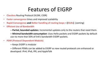 Features of EIGRP
• Classless Routing Protocol (VLSM, CIDR)
• Faster convergence times and improved scalability
• Rapid Convergence and Better handling of routing loops – (DUAL) (coming)
• Efficient Use of Bandwidth
– Partial, bounded updates: Incremental updates only to the routers that need them.
– Minimal bandwidth consumption: Uses Hello packets and EIGRP packets by default
use no more that 50% of link’s bandwidth EIGRP packets.
• PDM (Protocol Dependent Module)
– Keeps EIGRP is modular
– Different PDMs can be added to EIGRP as new routed protocols are enhanced or
developed: IPv4, IPv6, IPX, and AppleTalk
 