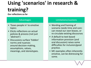 Using 'scenarios' in research &
training?
Our reflections so far
Advantages
• 'Eases people in' to emotive
topics
• Elicits reflections on actual
policies & process (not just
'abstract')
• Discussions surface 'hidden'
norms and nuances
around decision-making,
assumptions, values,
meanings, and stereotypes.
Limitations/cautions
• Wording and framing of
scenario needs time and care:
can reveal our own biases, or
re-circulate existing discourses
• A default to text-based
information provision (and
oral discussion) raises some
difficulties for inclusion/good
practice.
• MC examples often inherently
emotive, can be distressing for
some.
 