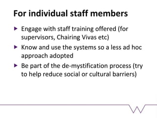 For individual staff members
Engage with staff training offered (for
supervisors, Chairing Vivas etc)
Know and use the systems so a less ad hoc
approach adopted
Be part of the de-mystification process (try
to help reduce social or cultural barriers)
 