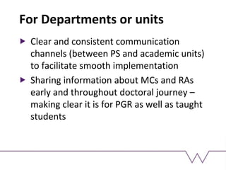 For Departments or units
Clear and consistent communication
channels (between PS and academic units)
to facilitate smooth implementation
Sharing information about MCs and RAs
early and throughout doctoral journey –
making clear it is for PGR as well as taught
students
 