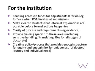 For the institution
Enabling access to funds for adjustments later on (eg
for Viva when DSA finishes at submission)
Make clear to students that informal explorations are
possible before formal actions happening
Clarity of process and requirements (eg evidence)
Provide training specific to these areas (including
sensitive handling, ‘translating’ RAs for all stages of
doctorate)
Creating policy/process that provides enough structure
for equity and enough flex for uniqueness (of doctoral
journey and individual need)
 