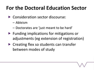 For the Doctoral Education Sector
Consideration sector discourse:
– Ableism
– Doctorates are ‘just meant to be hard’
Funding implications for mitigations or
adjustments (eg extension of registration)
Creating flex so students can transfer
between modes of study
 