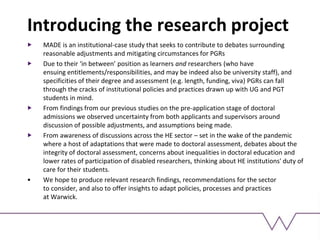 Introducing the research project
MADE is an institutional-case study that seeks to contribute to debates surrounding
reasonable adjustments and mitigating circumstances for PGRs
Due to their ‘in between’ position as learners and researchers (who have
ensuing entitlements/responsibilities, and may be indeed also be university staff), and
specificities of their degree and assessment (e.g. length, funding, viva) PGRs can fall
through the cracks of institutional policies and practices drawn up with UG and PGT
students in mind.
From findings from our previous studies on the pre-application stage of doctoral
admissions we observed uncertainty from both applicants and supervisors around
discussion of possible adjustments, and assumptions being made.
From awareness of discussions across the HE sector – set in the wake of the pandemic
where a host of adaptations that were made to doctoral assessment, debates about the
integrity of doctoral assessment, concerns about inequalities in doctoral education and
lower rates of participation of disabled researchers, thinking about HE institutions' duty of
care for their students.
• We hope to produce relevant research findings, recommendations for the sector
to consider, and also to offer insights to adapt policies, processes and practices
at Warwick.
 