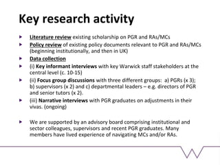 Key research activity
Literature review existing scholarship on PGR and RAs/MCs
Policy review of existing policy documents relevant to PGR and RAs/MCs
(beginning institutionally, and then in UK)
Data collection
(i) Key informant interviews with key Warwick staff stakeholders at the
central level (c. 10-15)
(ii) Focus group discussions with three different groups: a) PGRs (x 3);
b) supervisors (x 2) and c) departmental leaders – e.g. directors of PGR
and senior tutors (x 2).
(iii) Narrative interviews with PGR graduates on adjustments in their
vivas. (ongoing)
We are supported by an advisory board comprising institutional and
sector colleagues, supervisors and recent PGR graduates. Many
members have lived experience of navigating MCs and/or RAs.
 