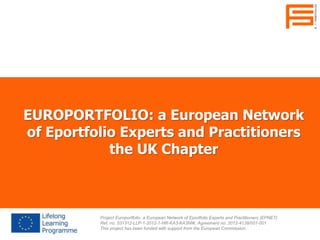 EUROPORTFOLIO: a European Network
of Eportfolio Experts and Practitioners
the UK Chapter
Project Europortfolio: a European Network of Eportfolio Experts and Practitioners (EPNET)
Ref. no. 531312-LLP-1-2012-1-HR-KA3-KA3NW, Agreement no. 2012-4138/001-001
This project has been funded with support from the European Commission.
 