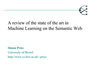 A review of the state of the art in
Machine Learning on the Semantic Web
Simon Price
University of Bristol
http://www.cs.bris.ac.uk/~price
 