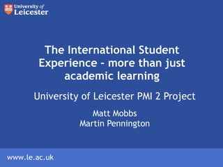 The International Student Experience – more than just academic learning University of Leicester PMI 2 Project Matt Mobbs Martin Pennington 