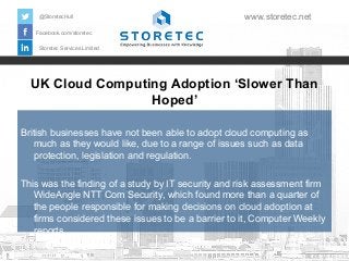 UK Cloud Computing Adoption ‘Slower Than
Hoped’
Facebook.com/storetec
Storetec Services Limited
@StoretecHull www.storetec.net
British businesses have not been able to adopt cloud computing as
much as they would like, due to a range of issues such as data
protection, legislation and regulation.
This was the finding of a study by IT security and risk assessment firm
WideAngle NTT Com Security, which found more than a quarter of
the people responsible for making decisions on cloud adoption at
firms considered these issues to be a barrier to it, Computer Weekly
reports.
 