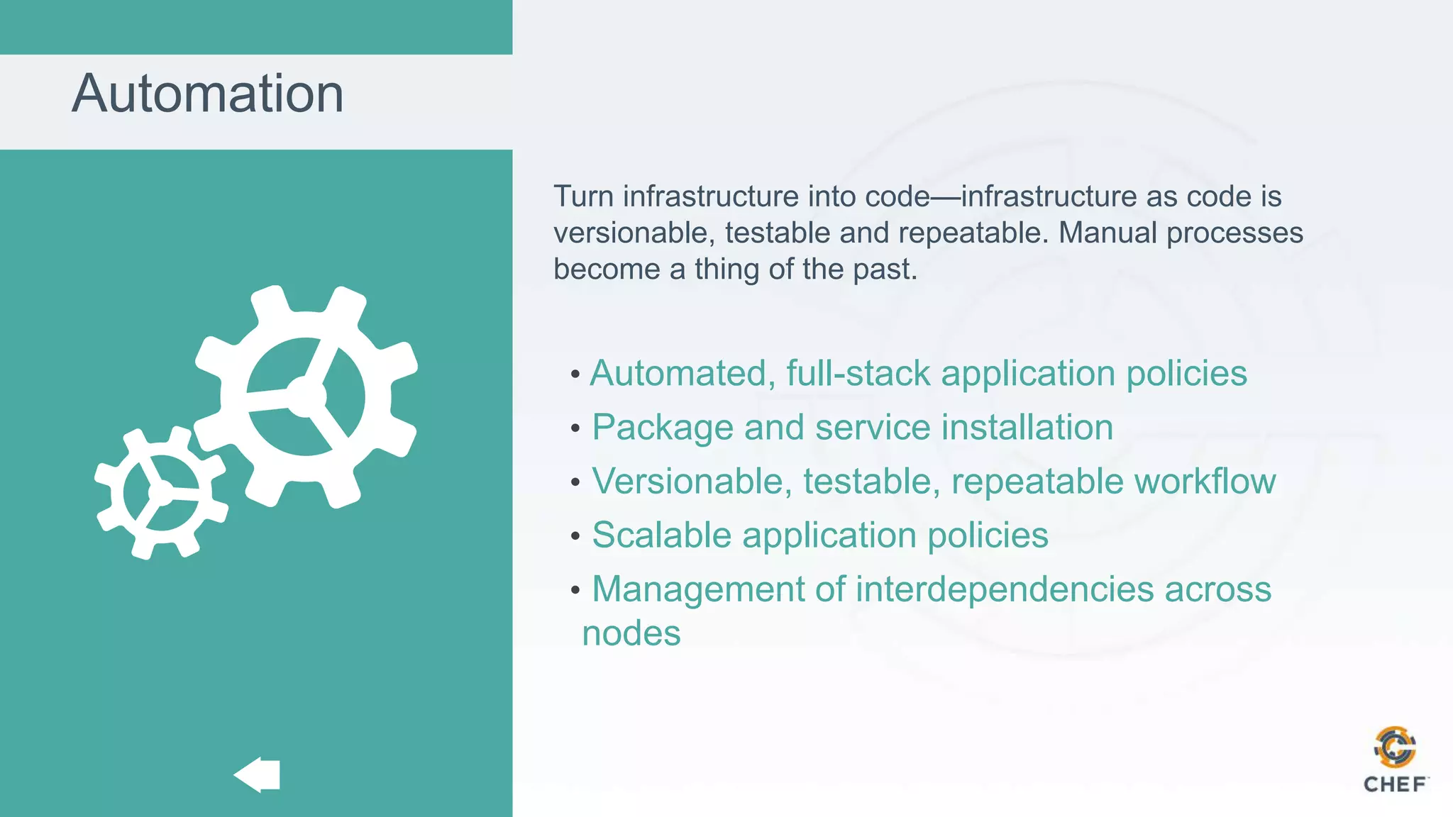 Automation
Turn infrastructure into code—infrastructure as code is
versionable, testable and repeatable. Manual processes
become a thing of the past.
• Automated, full-stack application policies
• Package and service installation
• Versionable, testable, repeatable workflow
• Scalable application policies
• Management of interdependencies across
nodes
 
