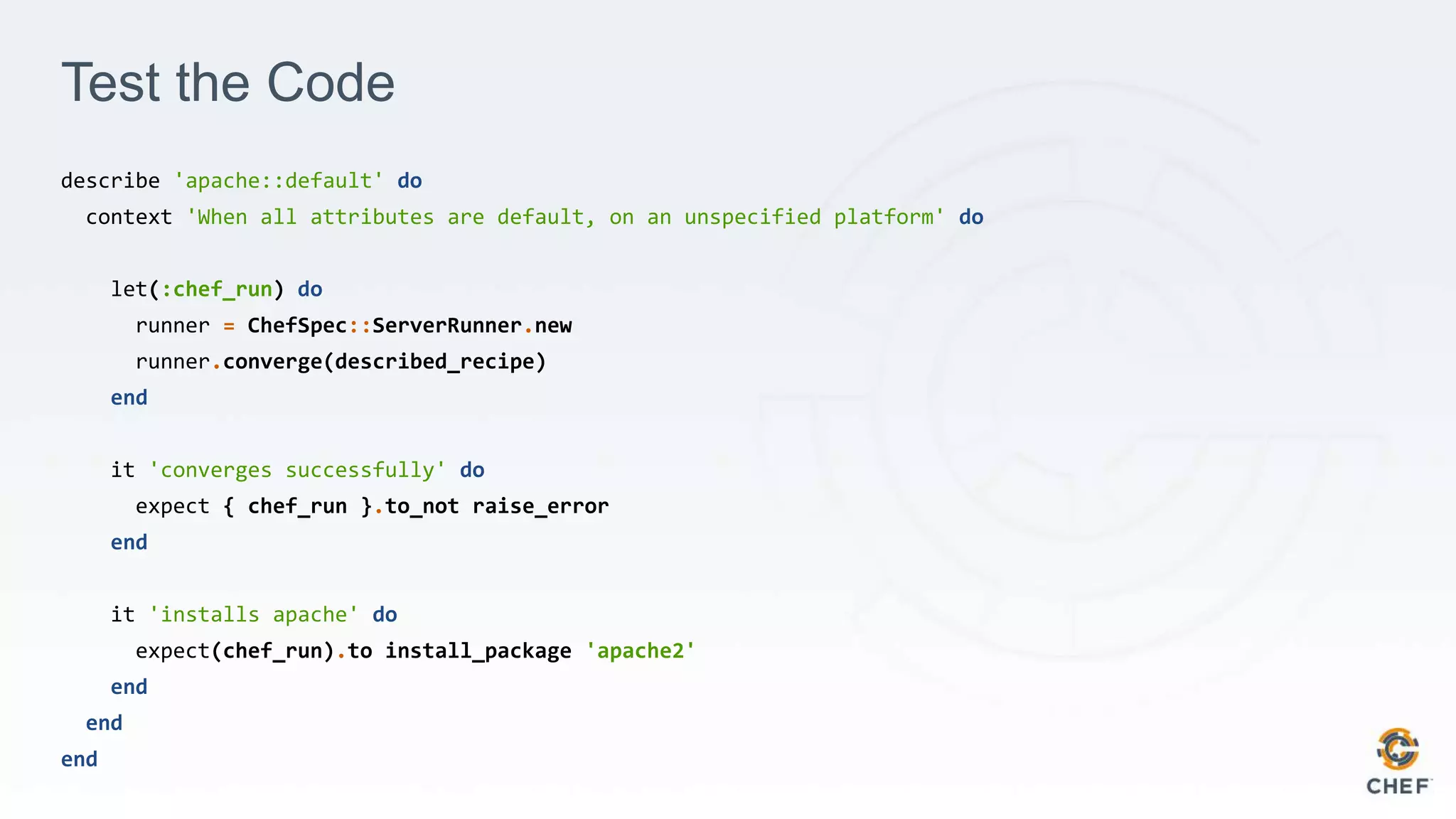 Test the Code
describe 'apache::default' do
context 'When all attributes are default, on an unspecified platform' do
let(:chef_run) do
runner = ChefSpec::ServerRunner.new
runner.converge(described_recipe)
end
it 'converges successfully' do
expect { chef_run }.to_not raise_error
end
it 'installs apache' do
expect(chef_run).to install_package 'apache2'
end
end
end
 