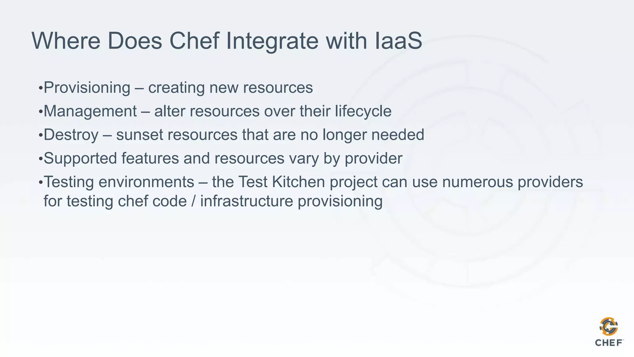 Where Does Chef Integrate with IaaS
•Provisioning – creating new resources
•Management – alter resources over their lifecycle
•Destroy – sunset resources that are no longer needed
•Supported features and resources vary by provider
•Testing environments – the Test Kitchen project can use numerous providers
for testing chef code / infrastructure provisioning
 