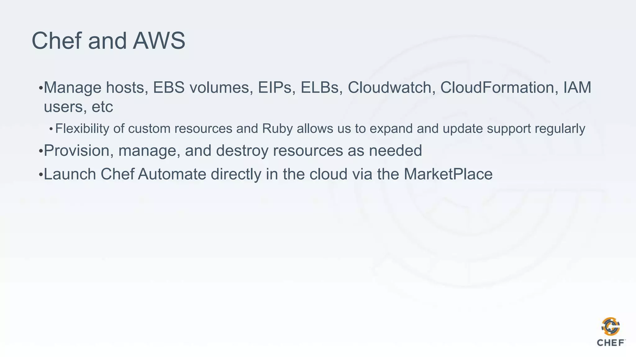 Chef and AWS
•Manage hosts, EBS volumes, EIPs, ELBs, Cloudwatch, CloudFormation, IAM
users, etc
• Flexibility of custom resources and Ruby allows us to expand and update support regularly
•Provision, manage, and destroy resources as needed
•Launch Chef Automate directly in the cloud via the MarketPlace
 