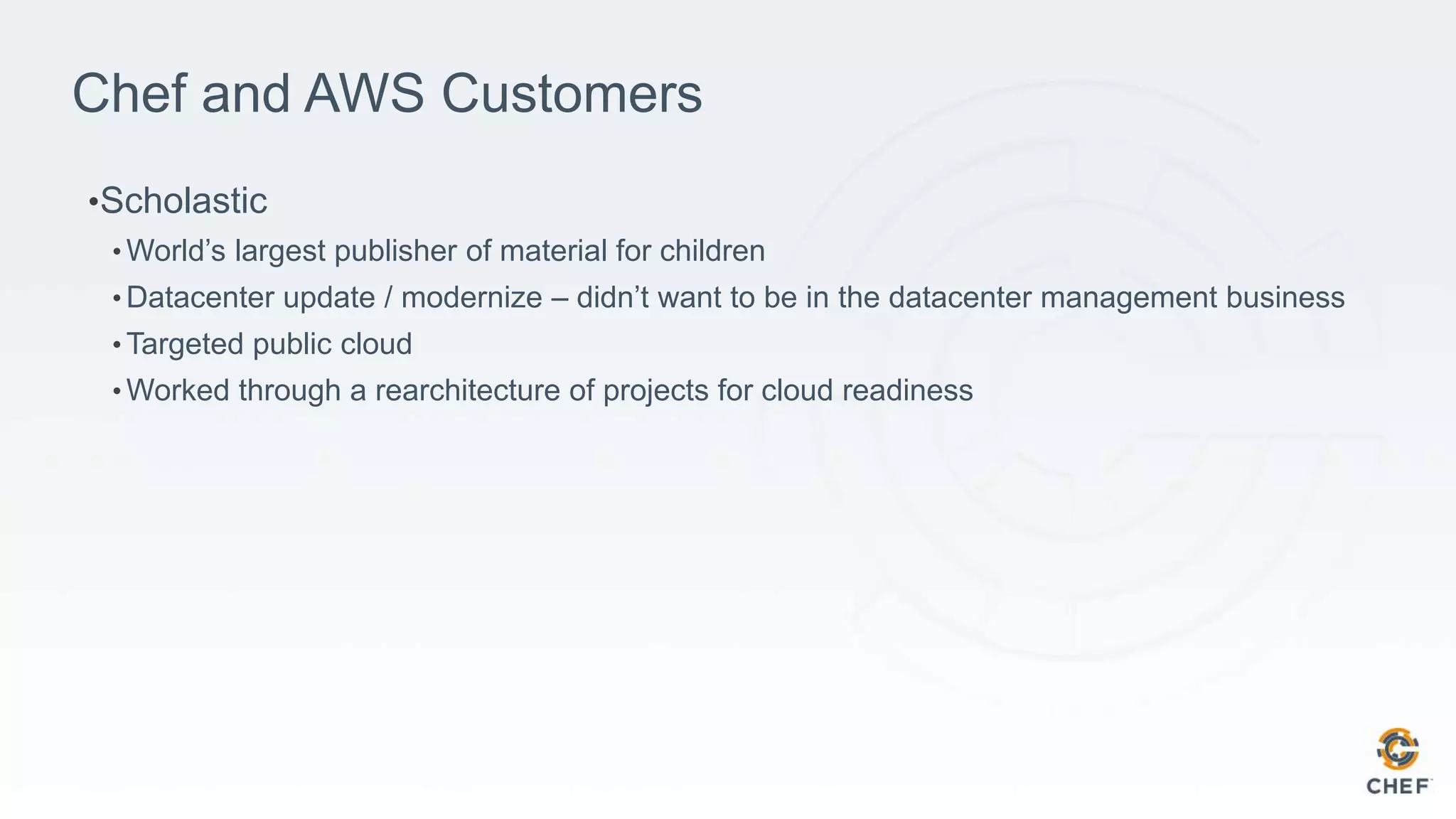 Chef and AWS Customers
•Scholastic
• World’s largest publisher of material for children
• Datacenter update / modernize – didn’t want to be in the datacenter management business
• Targeted public cloud
• Worked through a rearchitecture of projects for cloud readiness
 