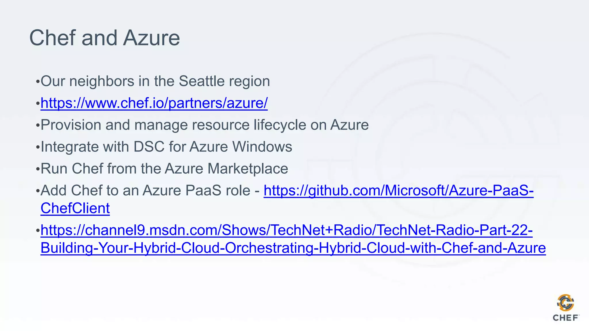 Chef and Azure
•Our neighbors in the Seattle region
•https://www.chef.io/partners/azure/
•Provision and manage resource lifecycle on Azure
•Integrate with DSC for Azure Windows
•Run Chef from the Azure Marketplace
•Add Chef to an Azure PaaS role - https://github.com/Microsoft/Azure-PaaS-
ChefClient
•https://channel9.msdn.com/Shows/TechNet+Radio/TechNet-Radio-Part-22-
Building-Your-Hybrid-Cloud-Orchestrating-Hybrid-Cloud-with-Chef-and-Azure
 