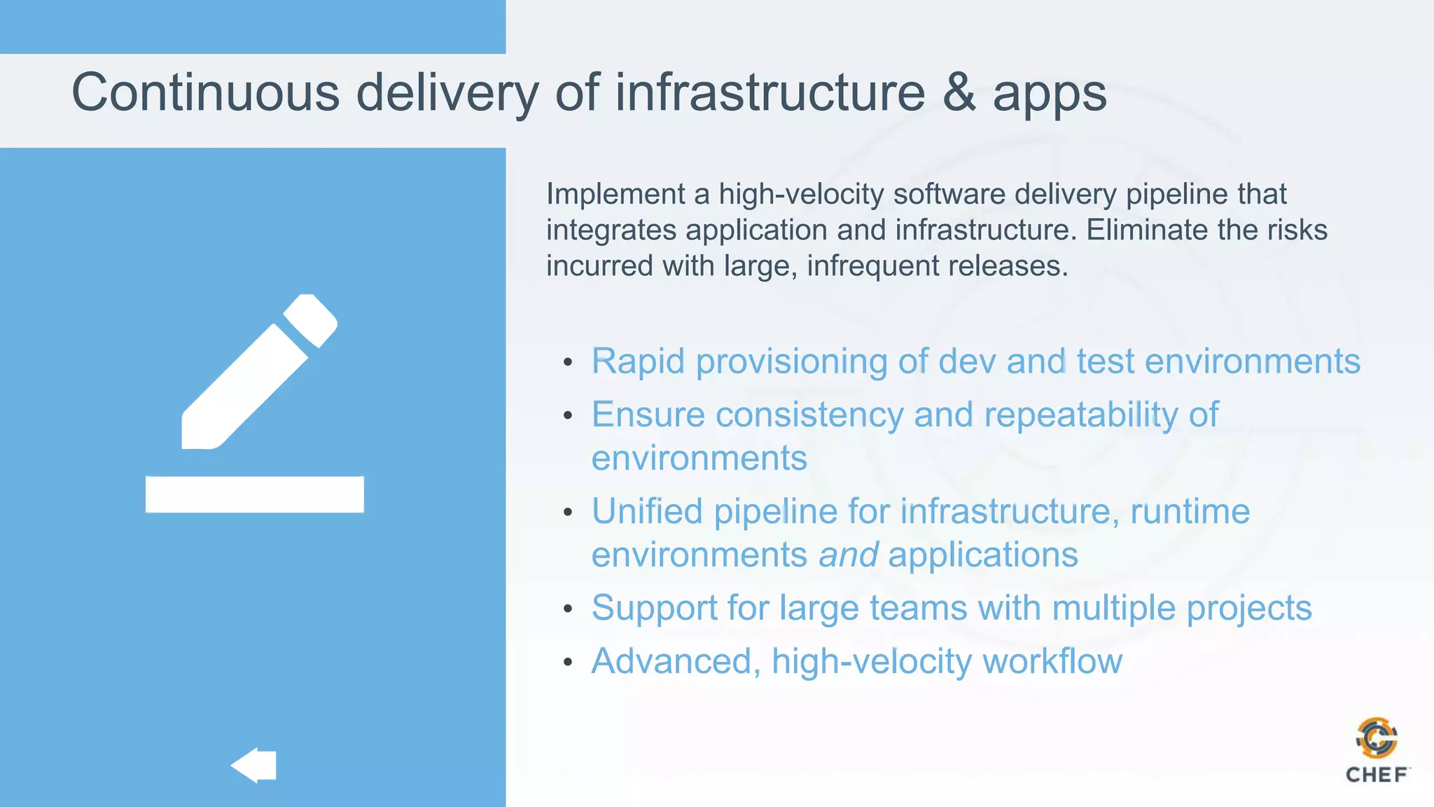 Continuous delivery of infrastructure & apps
Implement a high-velocity software delivery pipeline that
integrates application and infrastructure. Eliminate the risks
incurred with large, infrequent releases.
• Rapid provisioning of dev and test environments
• Ensure consistency and repeatability of
environments
• Unified pipeline for infrastructure, runtime
environments and applications
• Support for large teams with multiple projects
• Advanced, high-velocity workflow
 