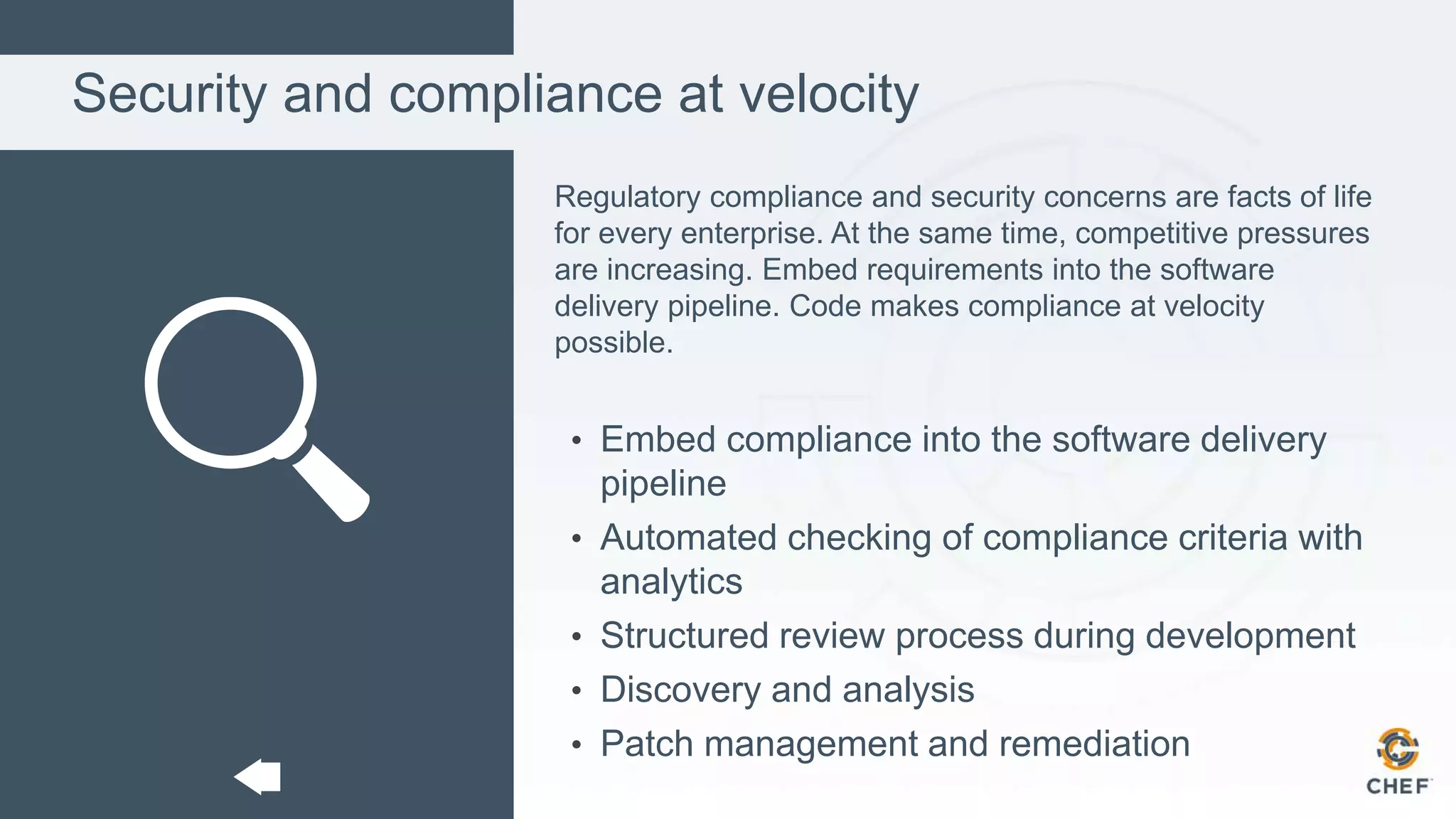 Security and compliance at velocity
Regulatory compliance and security concerns are facts of life
for every enterprise. At the same time, competitive pressures
are increasing. Embed requirements into the software
delivery pipeline. Code makes compliance at velocity
possible.
• Embed compliance into the software delivery
pipeline
• Automated checking of compliance criteria with
analytics
• Structured review process during development
• Discovery and analysis
• Patch management and remediation
 